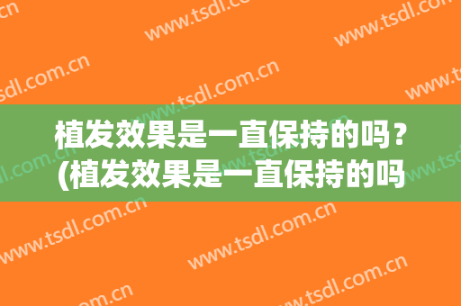 植发效果是一直保持的吗？(植发效果是一直保持的吗知乎)