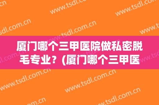 厦门哪个三甲医院做私密脱毛专业？(厦门哪个三甲医院可以做脱毛)