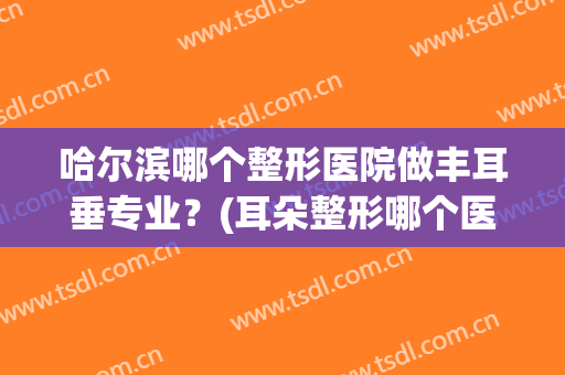 哈尔滨哪个整形医院做丰耳垂专业？(耳朵整形哪个医院最好)