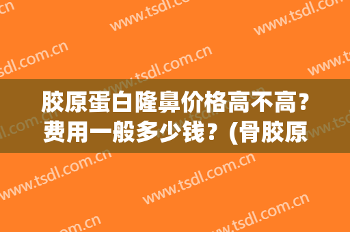 胶原蛋白隆鼻价格高不高？费用一般多少钱？(骨胶原隆鼻一般多少钱)