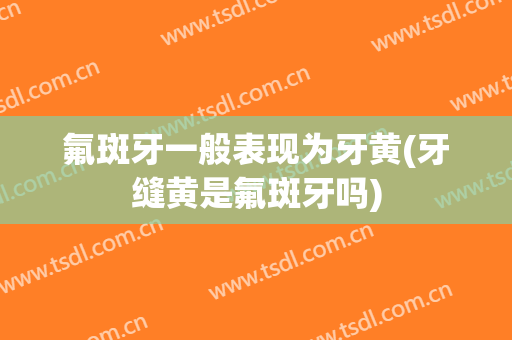 氟斑牙一般表现为牙黄(牙缝黄是氟斑牙吗)