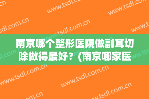 南京哪个整形医院做副耳切除做得最好？(南京哪家医院切除附耳好)