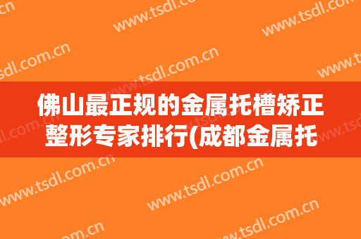 佛山最正规的金属托槽矫正整形专家排行(成都金属托槽矫正哪里好)
