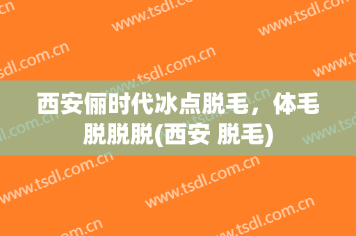 西安俪时代冰点脱毛，体毛脱脱脱(西安 脱毛)