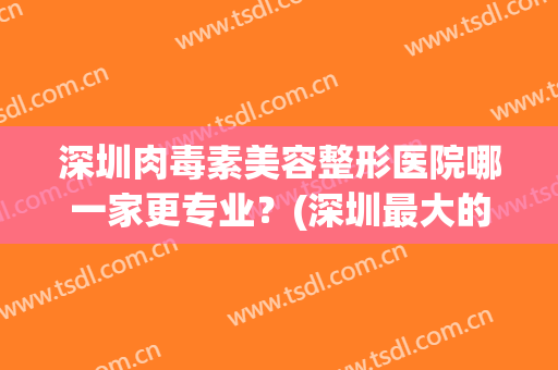 深圳肉毒素美容整形医院哪一家更专业？(深圳最大的医美整形医院)