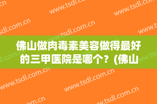 佛山做肉毒素美容做得最好的三甲医院是哪个？(佛山做肉毒素美容做得最好的三甲医院是哪个好)