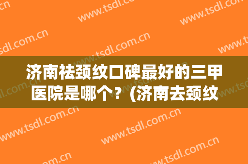 济南祛颈纹口碑最好的三甲医院是哪个？(济南去颈纹)