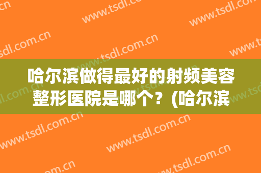 哈尔滨做得最好的射频美容整形医院是哪个？(哈尔滨做得最好的射频美容整形医院是哪个医生)