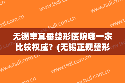 无锡丰耳垂整形医院哪一家比较权威？(无锡正规整形医院排行榜)
