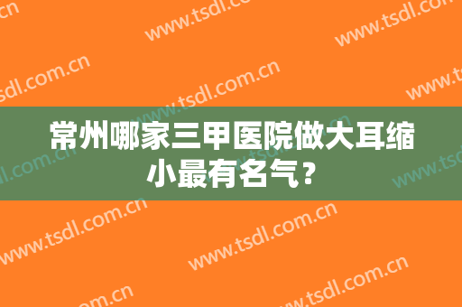 常州哪家三甲医院做大耳缩小最有名气？