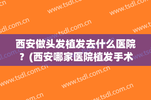 西安做头发植发去什么医院？(西安哪家医院植发手术做的好)