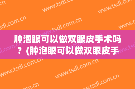 肿泡眼可以做双眼皮手术吗？(肿泡眼可以做双眼皮手术吗多少钱)