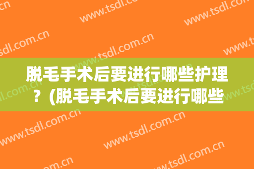 脱毛手术后要进行哪些护理？(脱毛手术后要进行哪些护理呢)