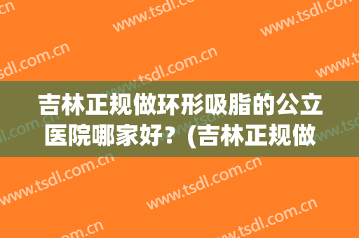 吉林正规做环形吸脂的公立医院哪家好？(吉林正规做环形吸脂的公立医院哪家好呢)