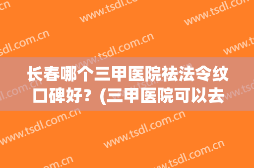 长春哪个三甲医院祛法令纹口碑好？(三甲医院可以去法令纹吗)