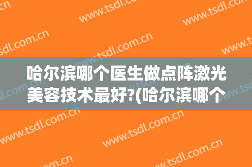 哈尔滨哪个医生做点阵激光美容技术最好?(哈尔滨哪个医生做点阵激光美容技术最好看)