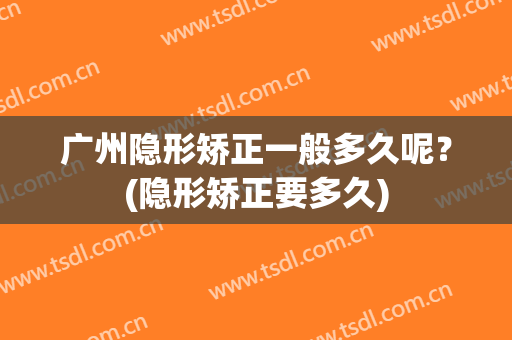 广州隐形矫正一般多久呢？(隐形矫正要多久)