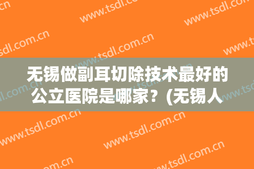 无锡做副耳切除技术最好的公立医院是哪家？(无锡人民医院耳鼻喉科哪个医生比较好)