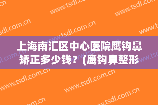 上海南汇区中心医院鹰钩鼻矫正多少钱？(鹰钩鼻整形手术费用)