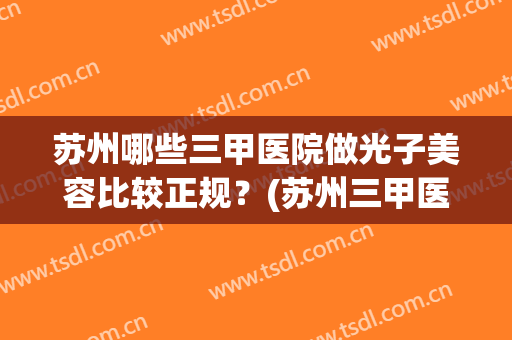 苏州哪些三甲医院做光子美容比较正规？(苏州三甲医院激光皮肤科激光)