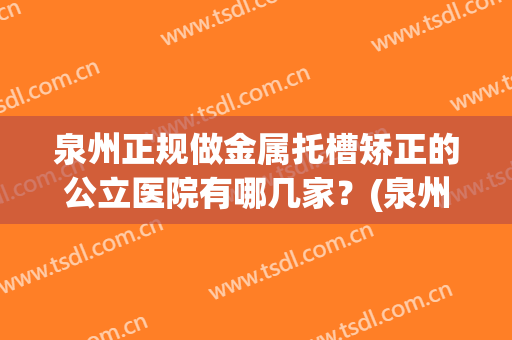 泉州正规做金属托槽矫正的公立医院有哪几家？(泉州正规做金属托槽矫正的公立医院有哪几家呢)