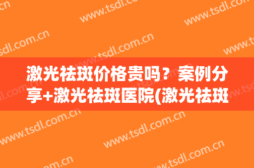 激光祛斑价格贵吗？案例分享+激光祛斑医院(激光祛斑大概价位)