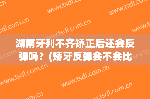 湖南牙列不齐矫正后还会反弹吗？(矫牙反弹会不会比以前更差)