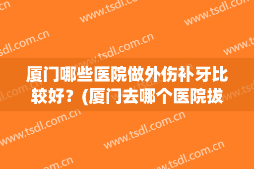 厦门哪些医院做外伤补牙比较好?(厦门去哪个医院拔牙便宜) 厦门哪些医院做外伤补牙比较好?(厦门去哪个医院拔牙便宜)