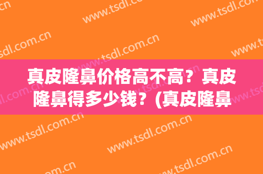 真皮隆鼻价格高不高？真皮隆鼻得多少钱？(真皮隆鼻价格高不高?真皮隆鼻得多少钱呢)