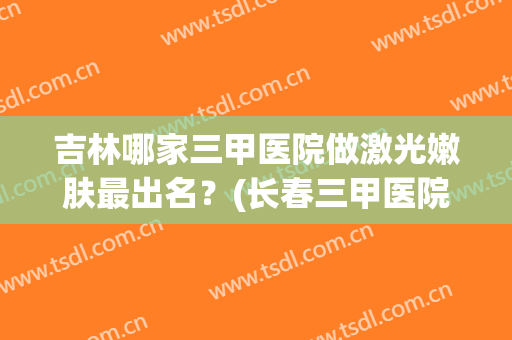 吉林哪家三甲医院做激光嫩肤最出名？(长春三甲医院的激光美容科)