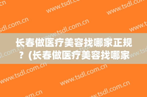 长春做医疗美容找哪家正规？(长春做医疗美容找哪家正规点)