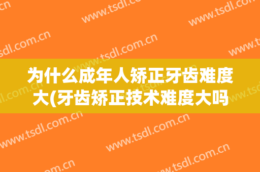为什么成年人矫正牙齿难度大(牙齿矫正技术难度大吗)
