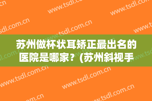 苏州做杯状耳矫正最出名的医院是哪家？(苏州斜视手术哪家医院好)