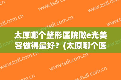太原哪个整形医院做e光美容做得最好？(太原哪个医院可以做激光美容)
