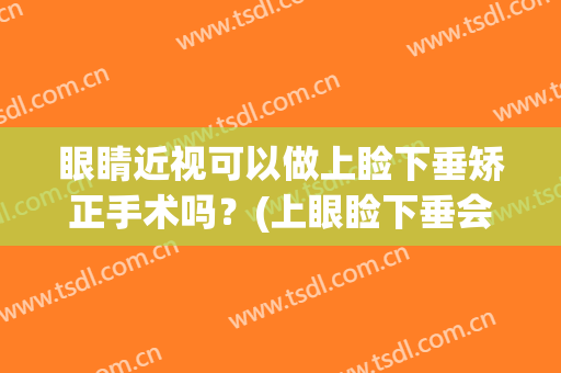眼睛近视可以做上睑下垂矫正手术吗？(上眼睑下垂会导致近视吗)