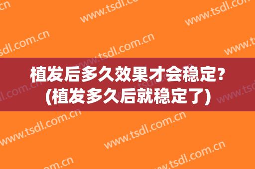 植发后多久效果才会稳定？(植发多久后就稳定了)