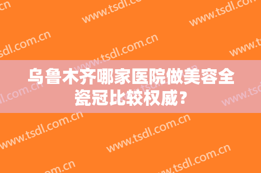 乌鲁木齐哪家医院做美容全瓷冠比较权威？