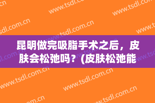 昆明做完吸脂手术之后，皮肤会松弛吗？(皮肤松弛能做抽脂手术吗)