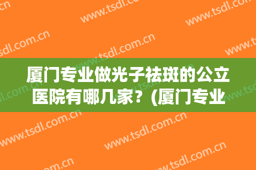 厦门专业做光子祛斑的公立医院有哪几家？(厦门专业做光子祛斑的公立医院有哪几家呢)