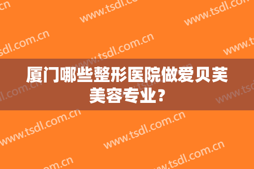厦门哪些整形医院做爱贝芙美容专业? 厦门哪些整形医院做爱贝芙美容专业?