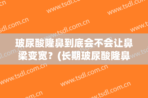 玻尿酸隆鼻到底会不会让鼻梁变宽？(长期玻尿酸隆鼻会让鼻子变宽吗)