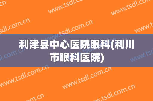 利津县中心医院眼科(利川市眼科医院)