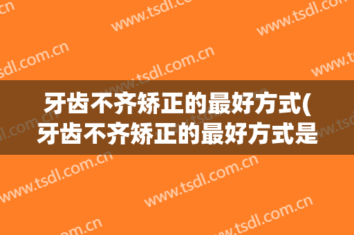 牙齿不齐矫正的最好方式(牙齿不齐矫正的最好方式是什么)