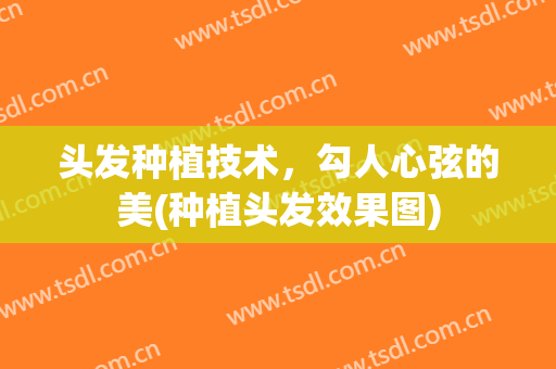 头发种植技术，勾人心弦的美(种植头发效果图)