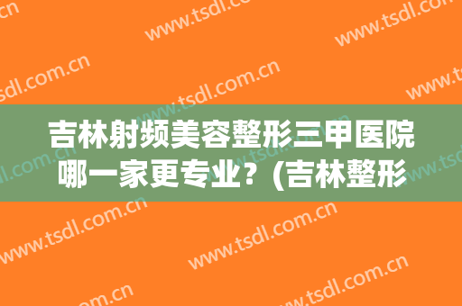 吉林射频美容整形三甲医院哪一家更专业？(吉林整形最好的医院)