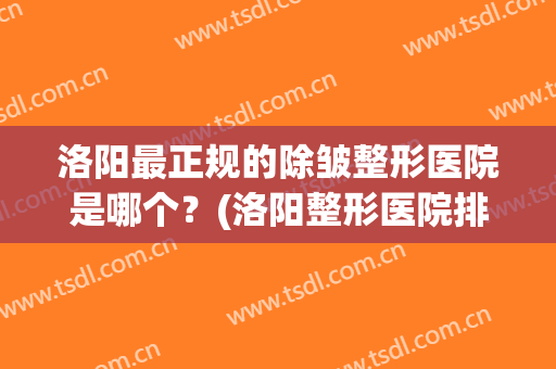 洛阳最正规的除皱整形医院是哪个？(洛阳整形医院排名前十)