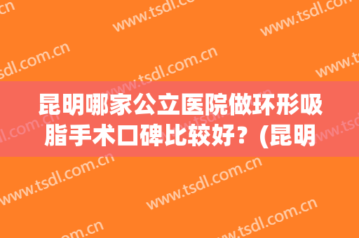 昆明哪家公立医院做环形吸脂手术口碑比较好？(昆明吸脂隆胸整形医院哪家好)