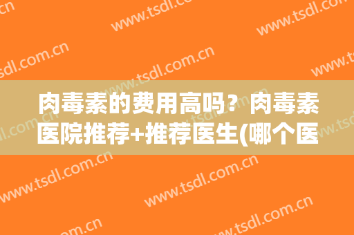 肉毒素的费用高吗？肉毒素医院推荐+推荐医生(哪个医院有肉毒抗毒素)