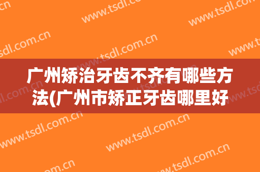 广州矫治牙齿不齐有哪些方法(广州市矫正牙齿哪里好)
