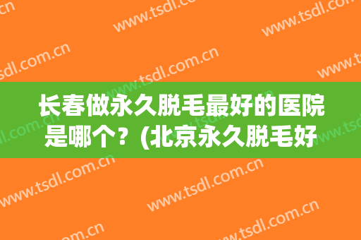 长春做永久脱毛最好的医院是哪个？(北京永久脱毛好的医院)